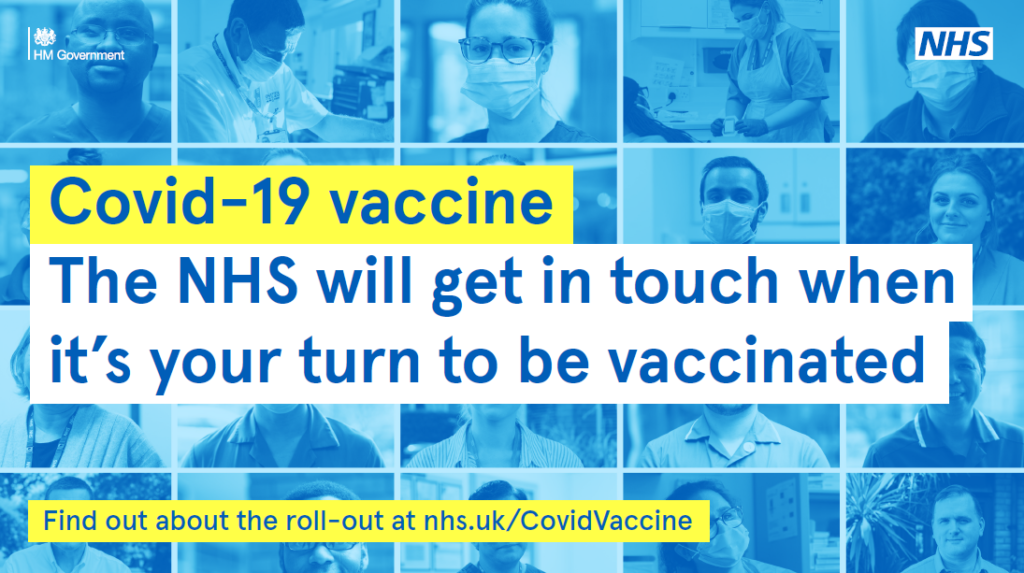 Covid-19 vaccine. The NHS will get in touch when it's your turn to be vaccinated. Find out more about the role-out at nhs.uk/CovidVaccine